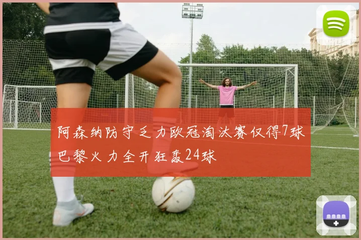阿森纳防守乏力欧冠淘汰赛仅得7球巴黎火力全开狂轰24球
