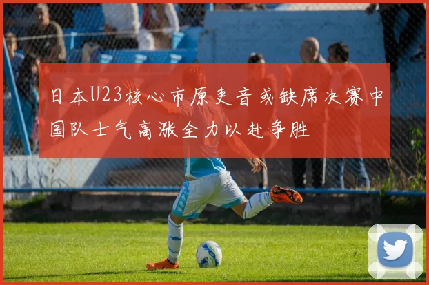 日本U23核心市原吏音或缺席决赛中国队士气高涨全力以赴争胜