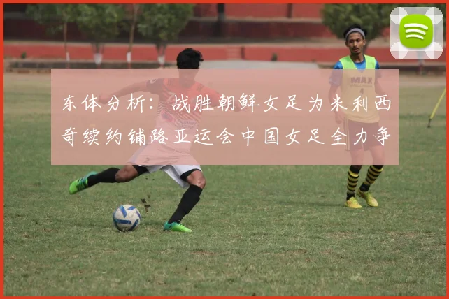东体分析：战胜朝鲜女足为米利西奇续约铺路亚运会中国女足全力争金
