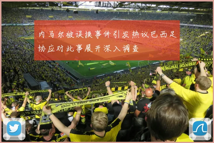 内马尔被误换事件引发热议巴西足协应对此事展开深入调查