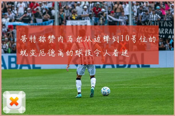 蒂特称赞内马尔从边锋到10号位的蜕变厄德高的球技令人着迷