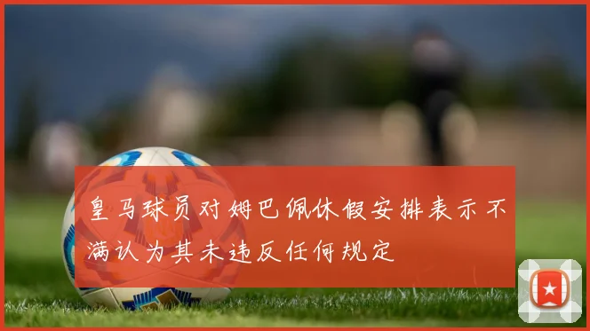 皇马球员对姆巴佩休假安排表示不满认为其未违反任何规定