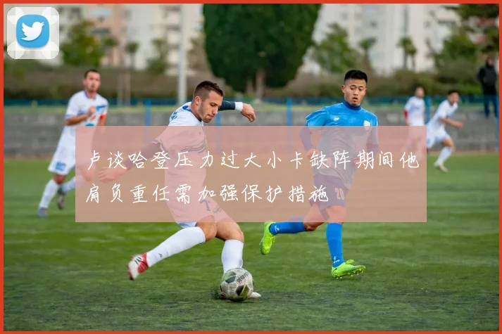 卢谈哈登压力过大小卡缺阵期间他肩负重任需加强保护措施