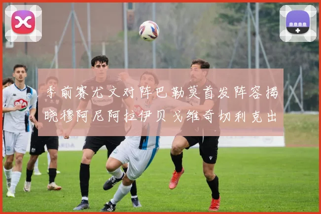季前赛尤文对阵巴勒莫首发阵容揭晓穆阿尼阿拉伊贝戈维奇切利克出战