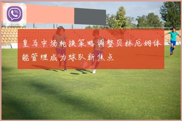 皇马中场轮换策略调整贝林厄姆体能管理成为球队新焦点